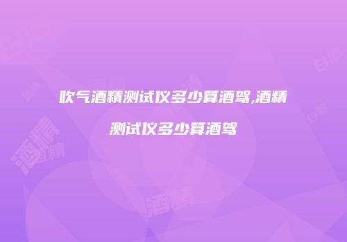 吹气酒精测试仪多少算酒驾,酒精测试仪多少算酒驾