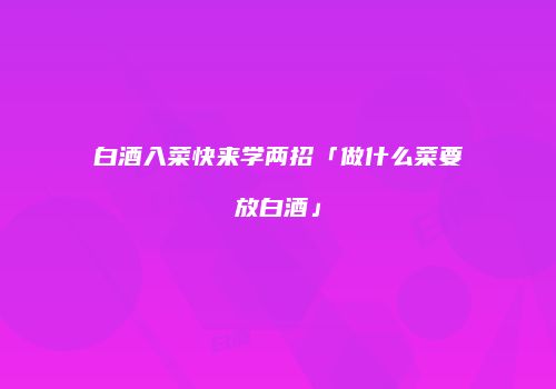 白酒入菜快来学两招「做什么菜要放白酒」