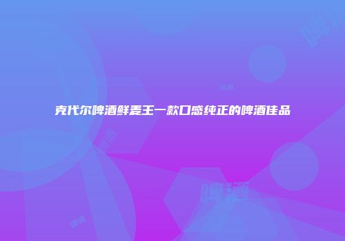 克代尔啤酒鲜麦王一款口感纯正的啤酒佳品