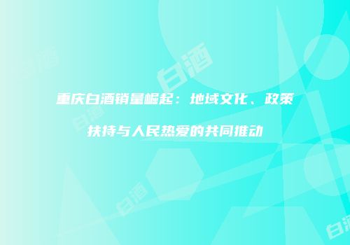 重庆白酒销量崛起：地域文化、政策扶持与人民热爱的共同推动