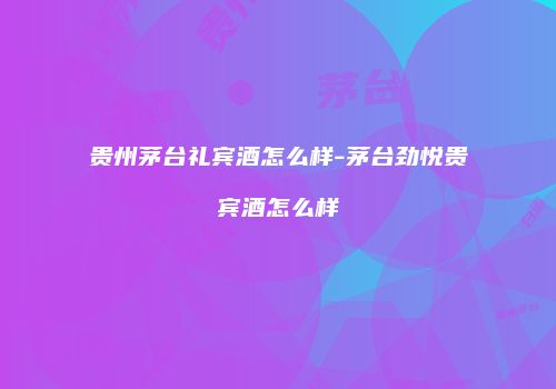 贵州茅台礼宾酒怎么样-茅台劲悦贵宾酒怎么样