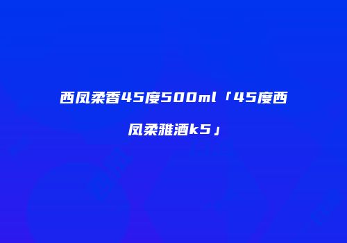 西凤柔香45度500ml「45度西凤柔雅酒k5」