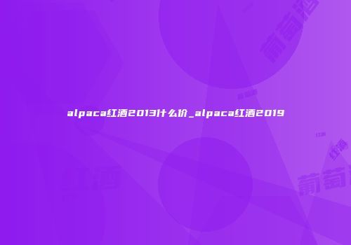 alpaca红酒2013什么价_alpaca红酒2019
