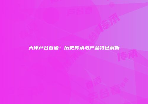 天津芦台春酒：历史传承与产品特色解析
