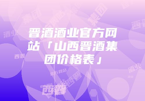 晋酒酒业官方网站「山西晋酒集团价格表」