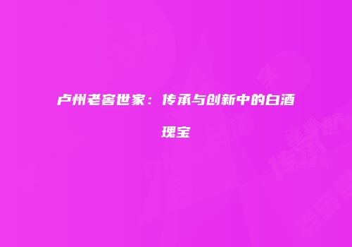 卢州老窖世家：传承与创新中的白酒瑰宝