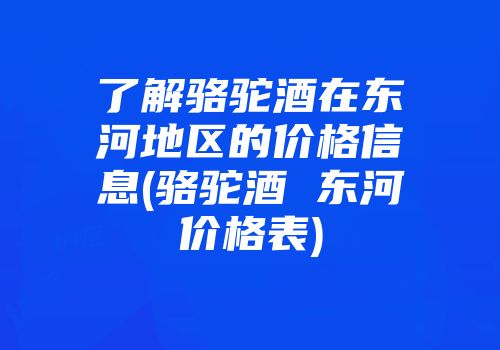 了解骆驼酒在东河地区的价格信息(骆驼酒 东河价格表)