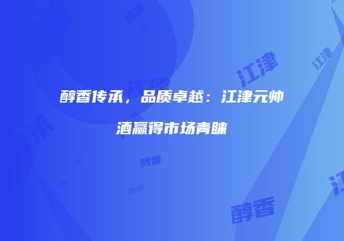 醇香传承，品质卓越：江津元帅酒赢得市场青睐