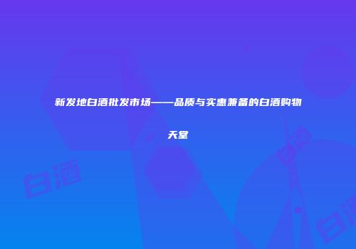 新发地白酒批发市场——品质与实惠兼备的白酒购物天堂