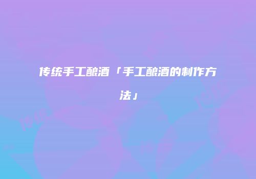 传统手工酿酒「手工酿酒的制作方法」