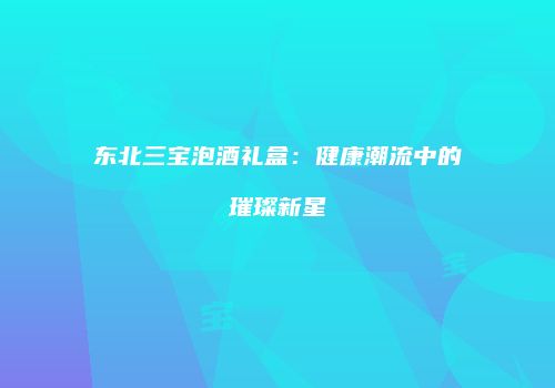 东北三宝泡酒礼盒：健康潮流中的璀璨新星