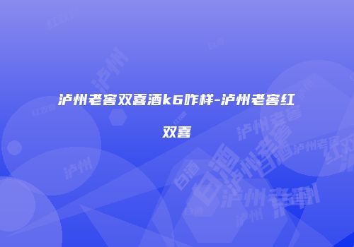泸州老窖双喜酒k6咋样-泸州老窖红双喜