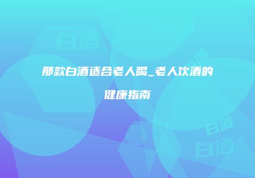 那款白酒适合老人喝_老人饮酒的健康指南