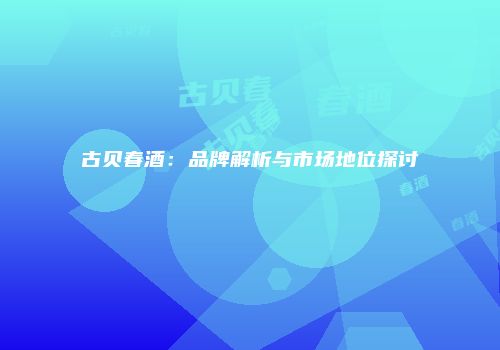 古贝春酒：品牌解析与市场地位探讨