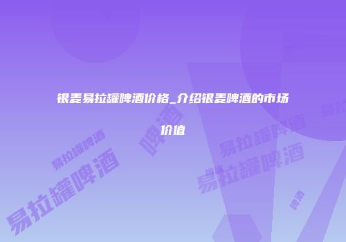 银麦易拉罐啤酒价格_介绍银麦啤酒的市场价值
