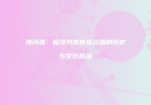 豫河酒：探寻河南传统名酒的历史与文化底蕴