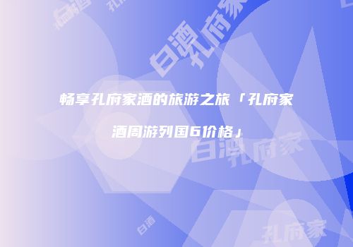 畅享孔府家酒的旅游之旅「孔府家酒周游列国6价格」