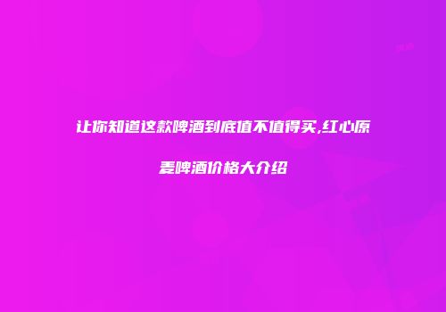 让你知道这款啤酒到底值不值得买,红心原麦啤酒价格大介绍