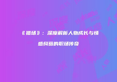 《猎场》：深度解析人物成长与情感纠葛的职场传奇