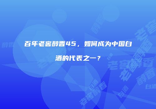 百年老窖醇香45，如何成为中国白酒的代表之一？