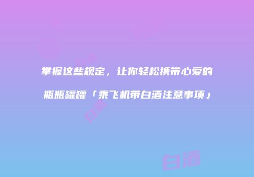 掌握这些规定，让你轻松携带心爱的瓶瓶罐罐「乘飞机带白酒注意事项」