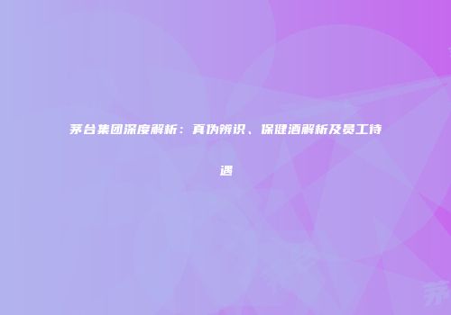 茅台集团深度解析：真伪辨识、保健酒解析及员工待遇