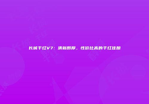 长城干红V7：清新醇厚，性价比高的干红佳酿