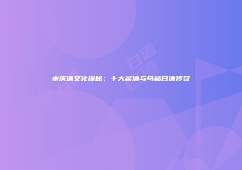 重庆酒文化探秘：十大名酒与乌杨白酒传奇