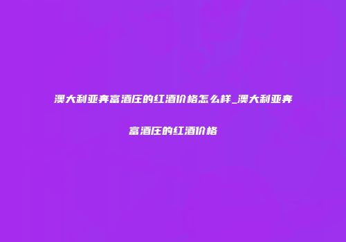 澳大利亚奔富酒庄的红酒价格怎么样_澳大利亚奔富酒庄的红酒价格
