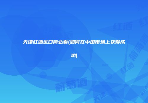 天津红酒进口商必看(如何在中国市场上获得成功)