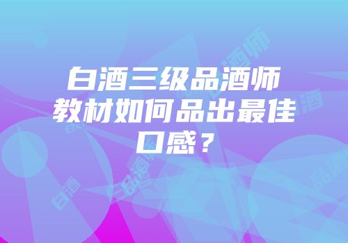 白酒三级品酒师教材如何品出最佳口感？