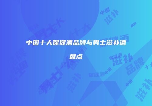 中国十大保健酒品牌与男士滋补酒盘点