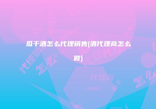 瓜干酒怎么代理销售(酒代理商怎么做)