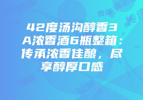 42度汤沟醇香3A浓香酒6瓶整箱：传承浓香佳酿，尽享醇厚口感