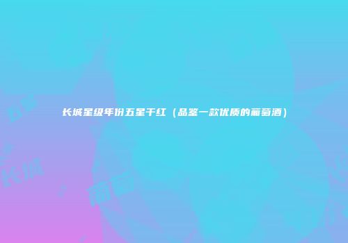 长城星级年份五星干红（品鉴一款优质的葡萄酒）