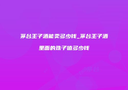 茅台王子酒能卖多少钱_茅台王子酒里面的珠子值多少钱