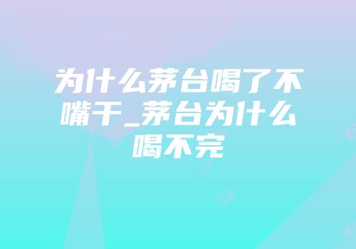 为什么茅台喝了不嘴干_茅台为什么喝不完