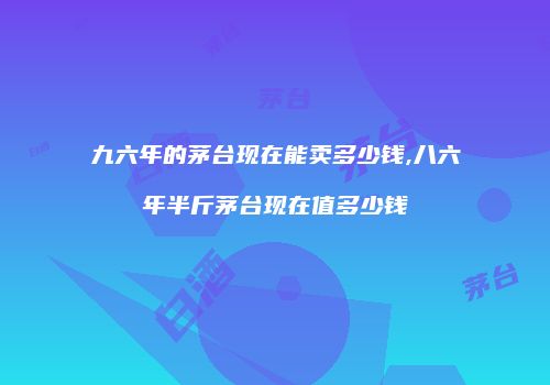 九六年的茅台现在能卖多少钱,八六年半斤茅台现在值多少钱