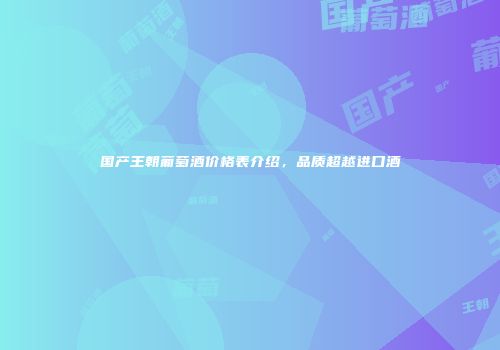 国产王朝葡萄酒价格表介绍，品质超越进口酒