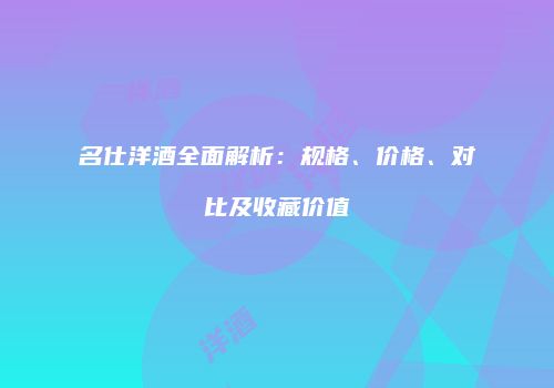 名仕洋酒全面解析：规格、价格、对比及收藏价值