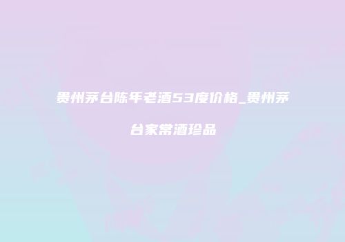 贵州茅台陈年老酒53度价格_贵州茅台家常酒珍品