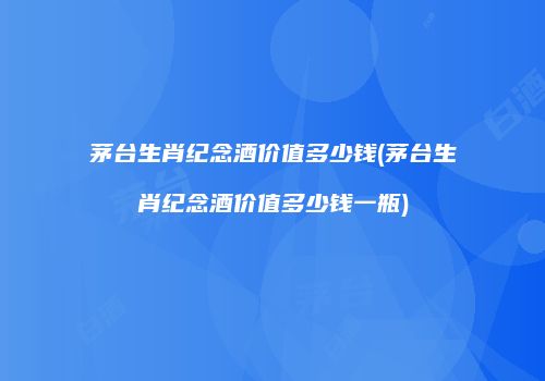 茅台生肖纪念酒价值多少钱(茅台生肖纪念酒价值多少钱一瓶)