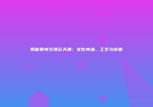 揭秘贵州义薄云天酒：文化内涵、工艺与价值