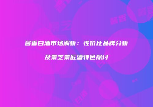 酱香白酒市场解析：性价比品牌分析及景芝景匠酒特色探讨