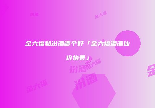 金六福和汾酒哪个好「金六福酒酒仙价格表」