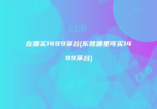 在哪买1499茅台(东莞哪里可买1499茅台)