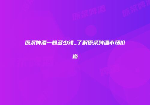 原浆啤酒一般多少钱_了解原浆啤酒市场价格