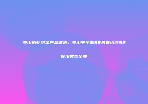 泰山酒业明星产品解析：泰山王至尊36与泰山酒52度浓香型至尊