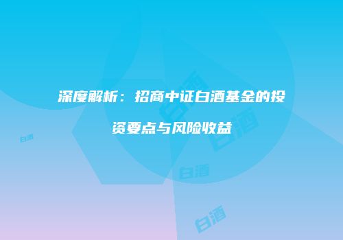 深度解析：招商中证白酒基金的投资要点与风险收益