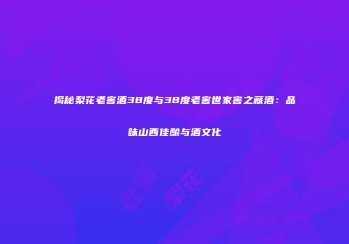 揭秘梨花老窖酒38度与38度老窖世家窖之藏酒：品味山西佳酿与酒文化